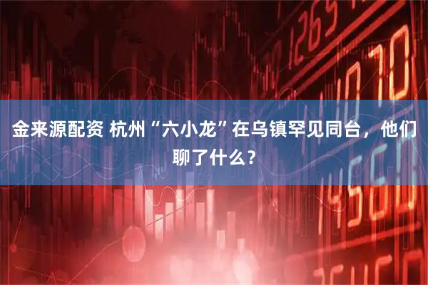 金来源配资 杭州“六小龙”在乌镇罕见同台,他们聊了什么?