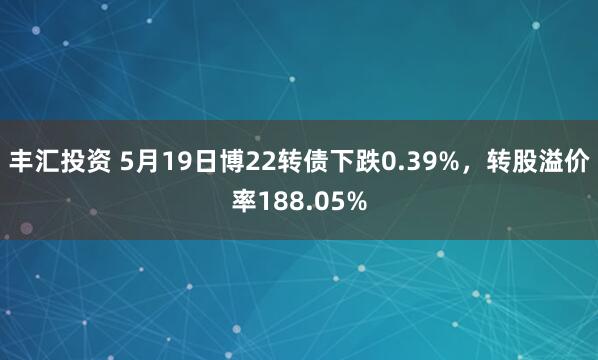丰汇投资 5月19日博22转债下跌0.39%，转股溢价率188.05%