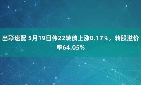 出彩速配 5月19日伟22转债上涨0.17%，转股溢价率64.05%
