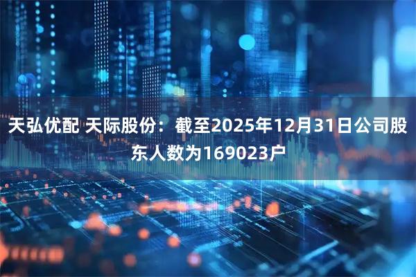 天弘优配 天际股份：截至2025年12月31日公司股东人数为169023户