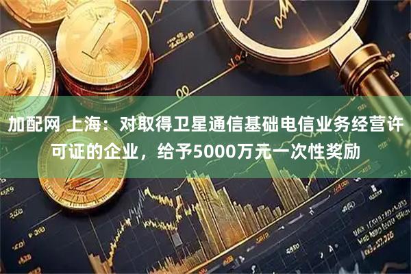 加配网 上海:对取得卫星通信基础电信业务经营许可证的企业,给予5000万元一次性奖励
