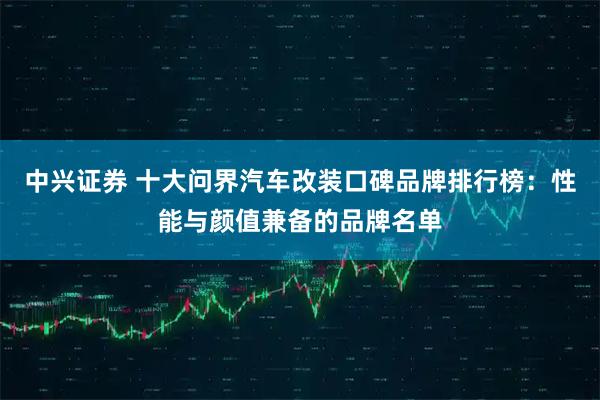 中兴证券 十大问界汽车改装口碑品牌排行榜：性能与颜值兼备的品牌名单