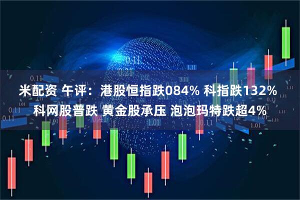 米配资 午评：港股恒指跌084% 科指跌132% 科网股普跌 黄金股承压 泡泡玛特跌超4%