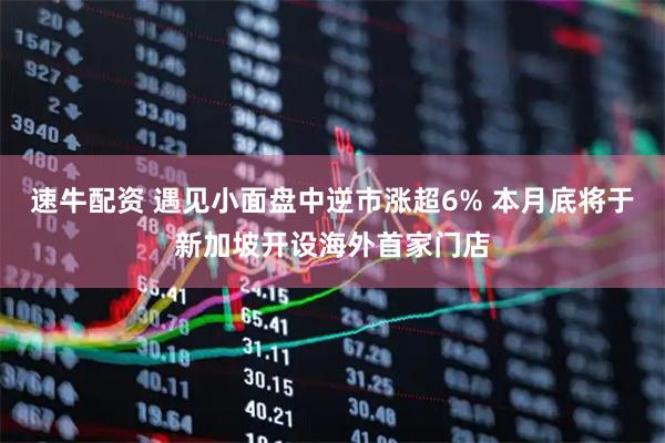速牛配资 遇见小面盘中逆市涨超6% 本月底将于新加坡开设海外首家门店
