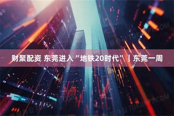 财聚配资 东莞进入“地铁20时代”｜东莞一周