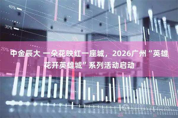 中金辰大 一朵花映红一座城,2026广州“英雄花开英雄城”系列活动启动