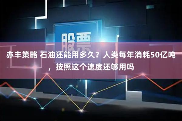 亦丰策略 石油还能用多久？人类每年消耗50亿吨，按照这个速度还够用吗