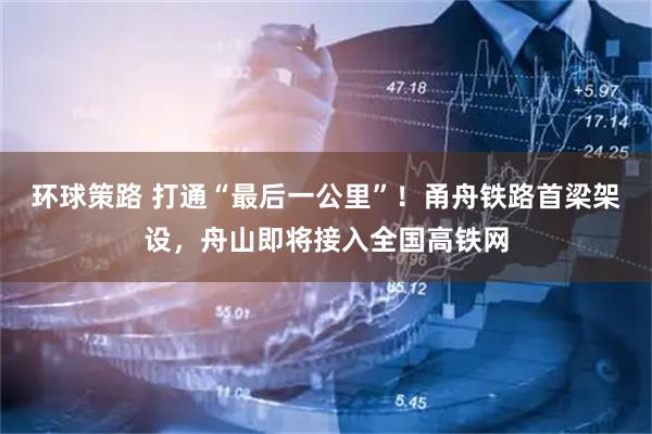 环球策路 打通“最后一公里”!甬舟铁路首梁架设,舟山即将接入全国高铁网