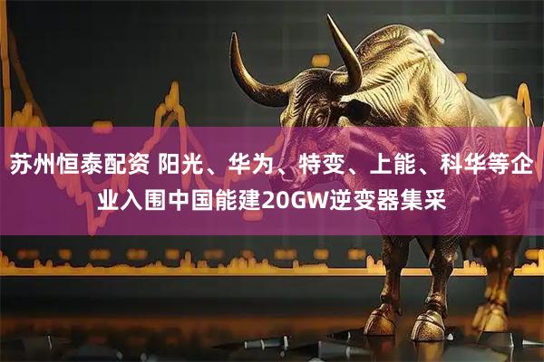苏州恒泰配资 阳光、华为、特变、上能、科华等企业入围中国能建20GW逆变器集采