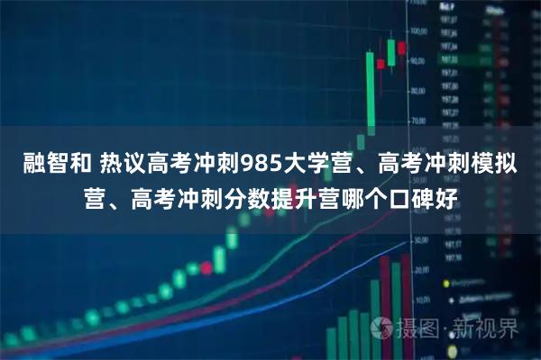 融智和 热议高考冲刺985大学营、高考冲刺模拟营、高考冲刺分数提升营哪个口碑好