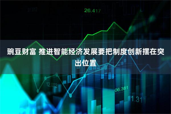 豌豆财富 推进智能经济发展要把制度创新摆在突出位置